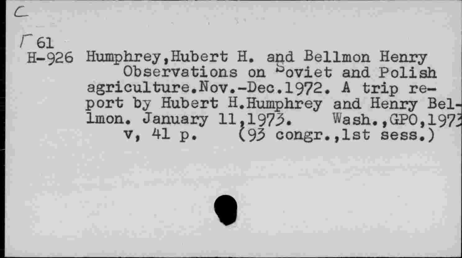 ﻿C-
r 61 H-926
Humphrey,Hubert H. acid Bellmen Henry
Observations on ^oviet and Polish agriculture.Nov.-Dec.1972. A trip report by Hubert H.Humphrey and Henry Bellmen. January 11,1973. Wash. ,GPO,197.
v, 41 p. (93 congr.,lst sess.)